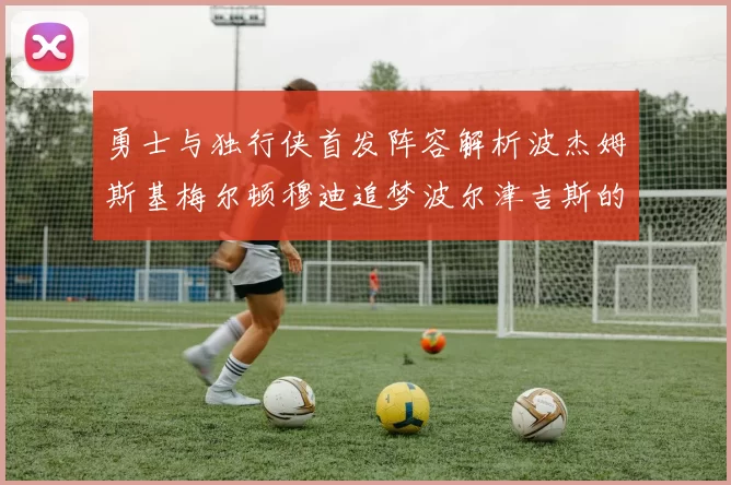 勇士与独行侠首发阵容解析波杰姆斯基梅尔顿穆迪追梦波尔津吉斯的对决亮点