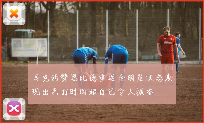 马克西赞恩比德重返全明星状态表现出色打时间超自己令人振奋