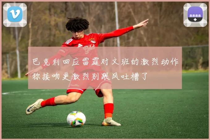 巴克利回应雷霆对文班的激烈动作称接吻更激烈别跟风吐槽了