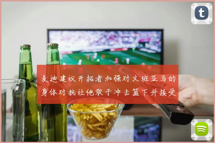 麦迪建议开拓者加强对文班亚马的身体对抗让他敢于冲击篮下并接受挑战