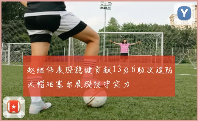 赵继伟表现稳健贡献13分6助攻追防大帽珀塞尔展现防守实力