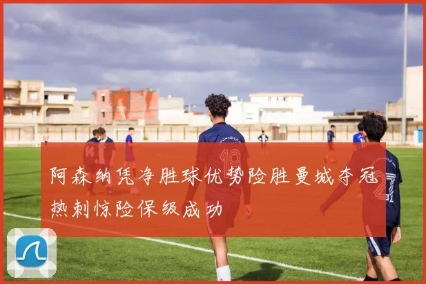 阿森纳凭净胜球优势险胜曼城夺冠热刺惊险保级成功