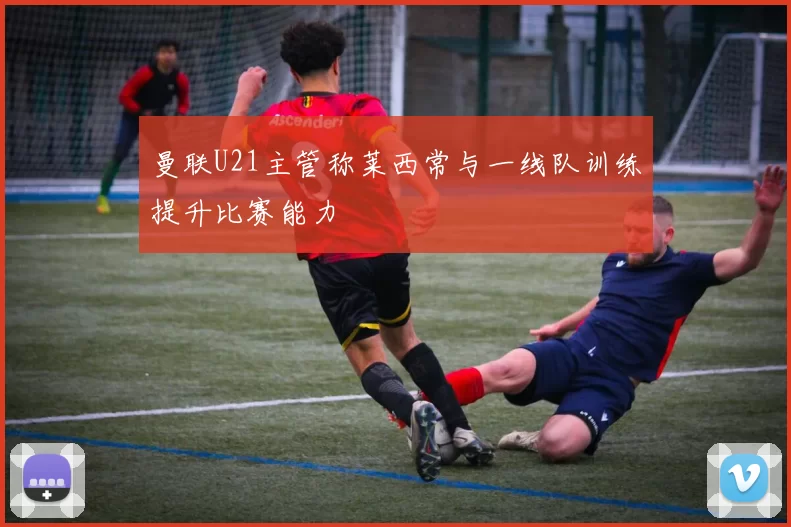 曼联U21主管称莱西常与一线队训练提升比赛能力