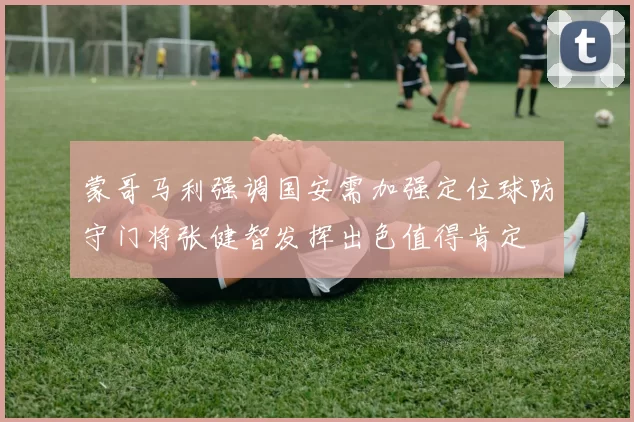 蒙哥马利强调国安需加强定位球防守门将张健智发挥出色值得肯定