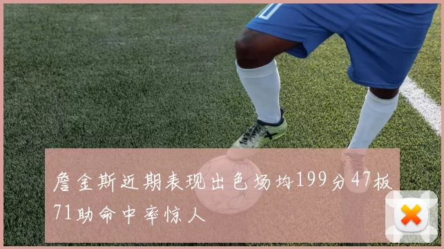 詹金斯近期表现出色场均199分47板71助命中率惊人