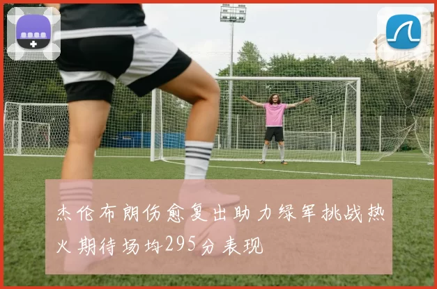 杰伦布朗伤愈复出助力绿军挑战热火期待场均295分表现