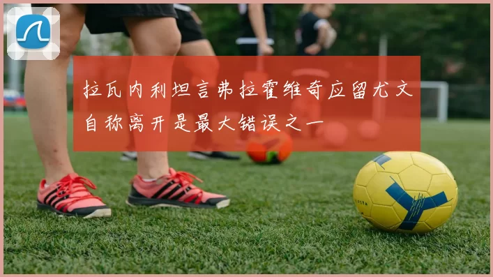 拉瓦内利坦言弗拉霍维奇应留尤文自称离开是最大错误之一