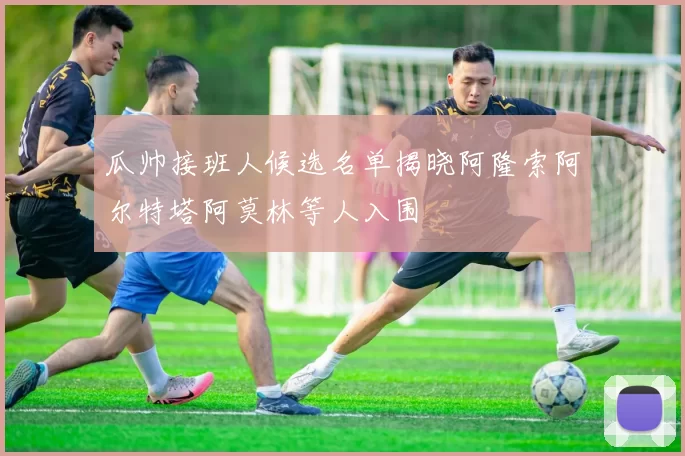 瓜帅接班人候选名单揭晓阿隆索阿尔特塔阿莫林等人入围