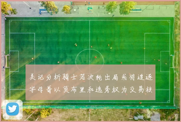 美记分析骑士若次轮出局或将追逐字母哥以莫布里和选秀权为交易核心