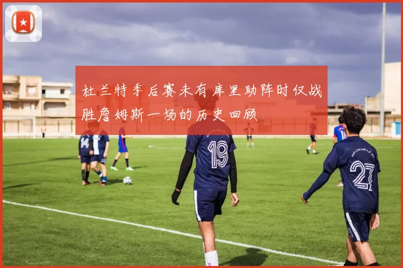 杜兰特季后赛未有库里助阵时仅战胜詹姆斯一场的历史回顾