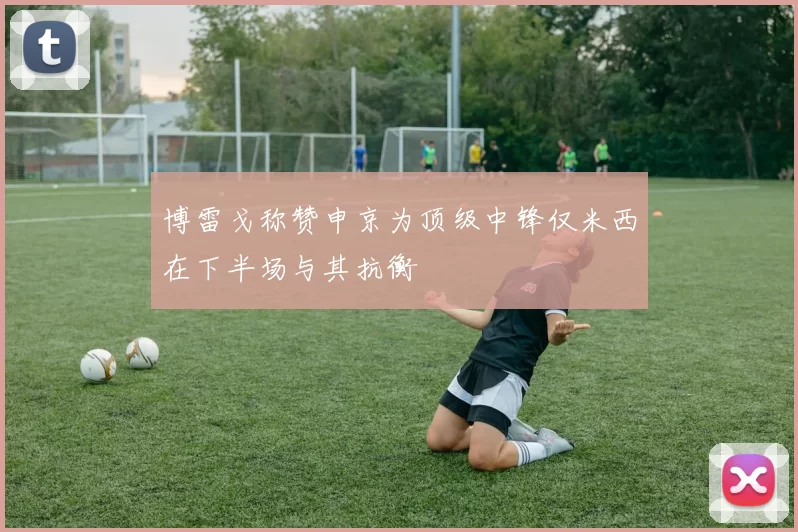 博雷戈称赞申京为顶级中锋仅米西在下半场与其抗衡