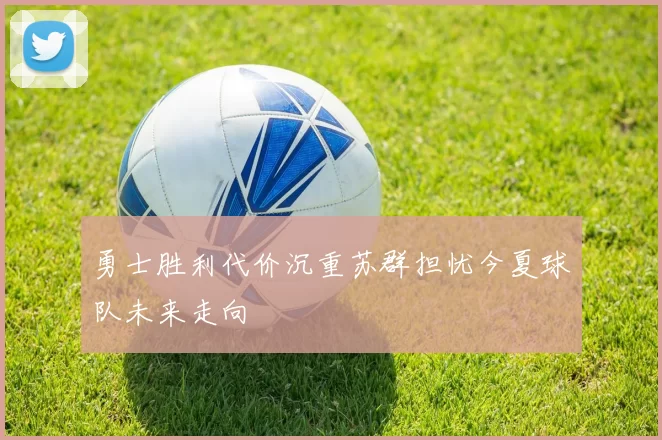 勇士胜利代价沉重苏群担忧今夏球队未来走向