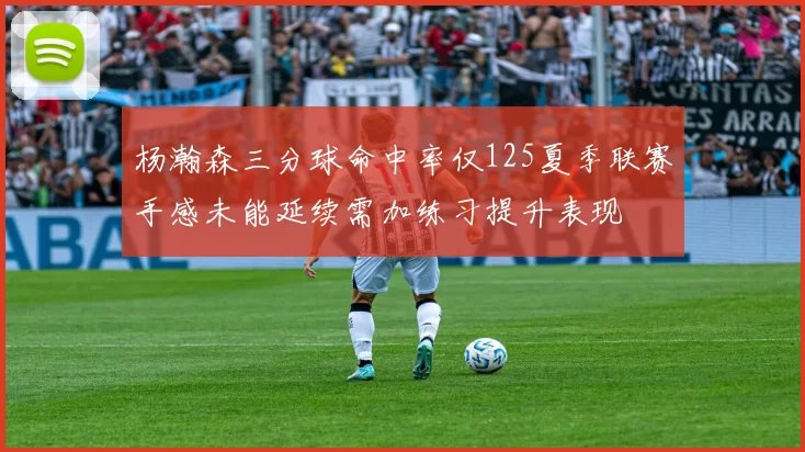 杨瀚森三分球命中率仅125夏季联赛手感未能延续需加练习提升表现