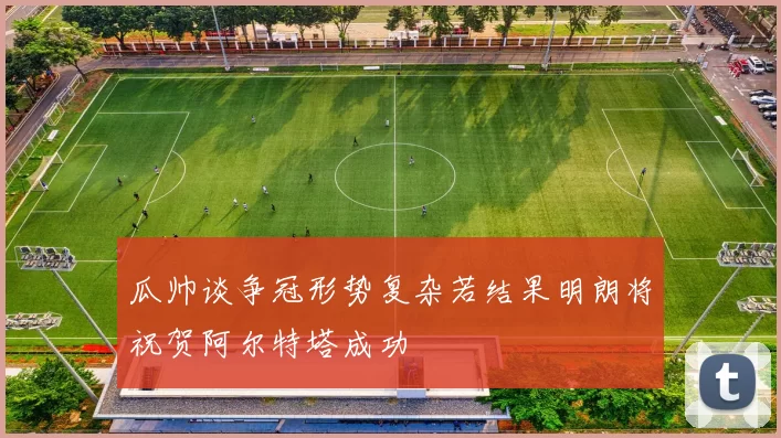 瓜帅谈争冠形势复杂若结果明朗将祝贺阿尔特塔成功