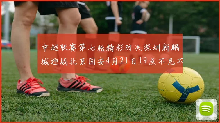 中超联赛第七轮精彩对决深圳新鹏城迎战北京国安4月21日19点不见不散
