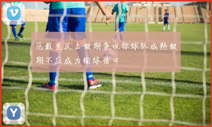 范戴克反击假期争议称球队成熟假期不应成为输球借口