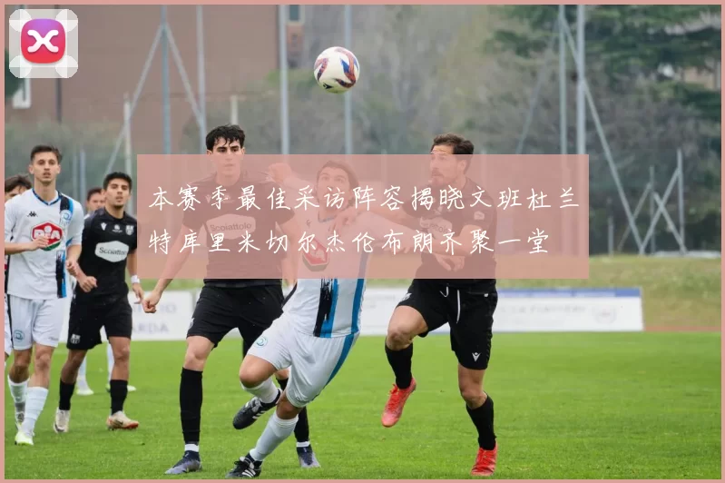 本赛季最佳采访阵容揭晓文班杜兰特库里米切尔杰伦布朗齐聚一堂