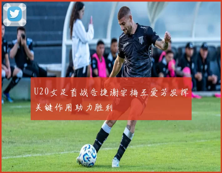 U20女足首战告捷谢宗梅王爱芳发挥关键作用助力胜利