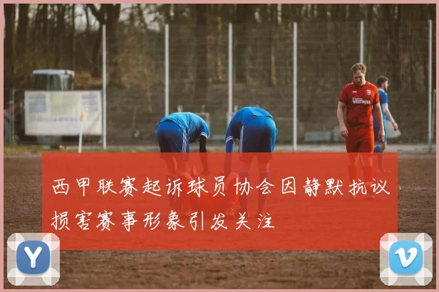 西甲联赛起诉球员协会因静默抗议损害赛事形象引发关注