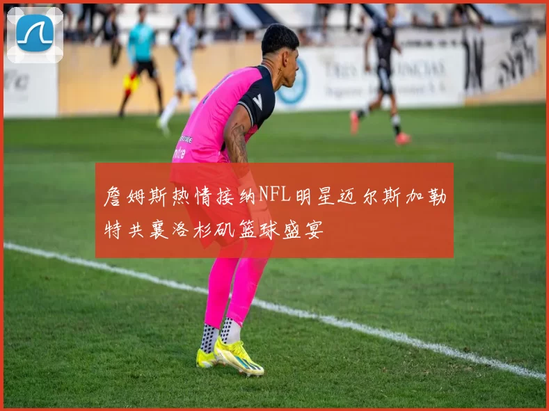 詹姆斯热情接纳NFL明星迈尔斯加勒特共襄洛杉矶篮球盛宴