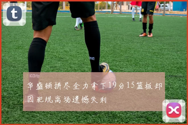 华盛顿拼尽全力拿下19分15篮板却因犯规离场遗憾失利