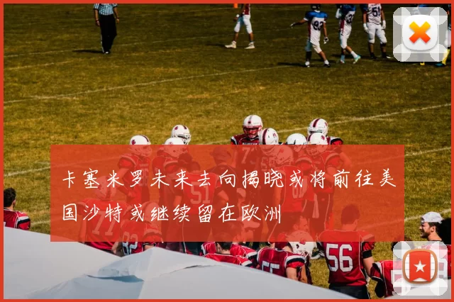 卡塞米罗未来去向揭晓或将前往美国沙特或继续留在欧洲