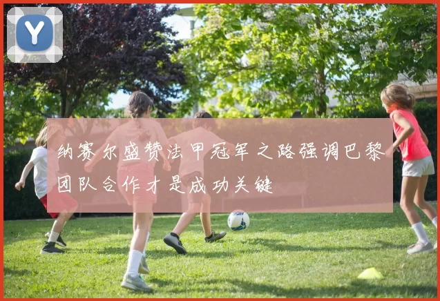 纳赛尔盛赞法甲冠军之路强调巴黎团队合作才是成功关键