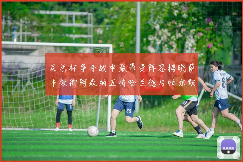 足总杯争夺战中最昂贵阵容揭晓萨卡领衔阿森纳五将哈兰德与帕尔默同在列