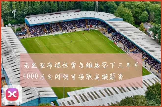 老里宣布退休曾与雄鹿签下三年半4000万合同仍可领取高额薪资