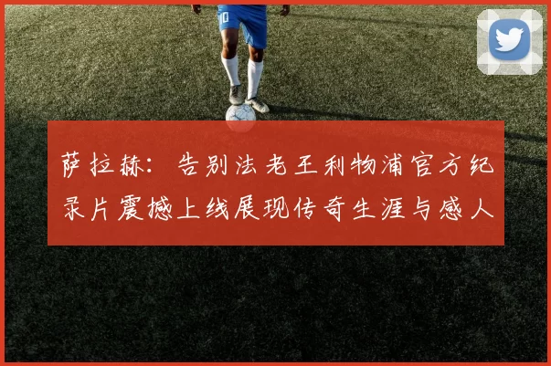 萨拉赫：告别法老王利物浦官方纪录片震撼上线展现传奇生涯与感人时刻