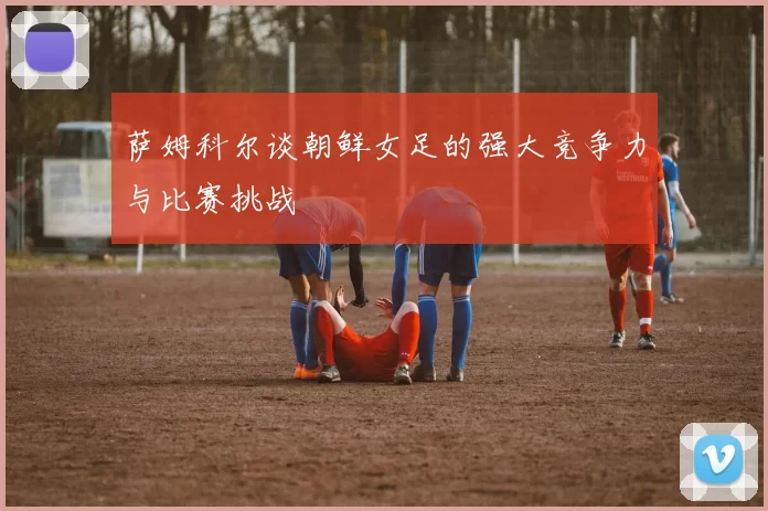 萨姆科尔谈朝鲜女足的强大竞争力与比赛挑战