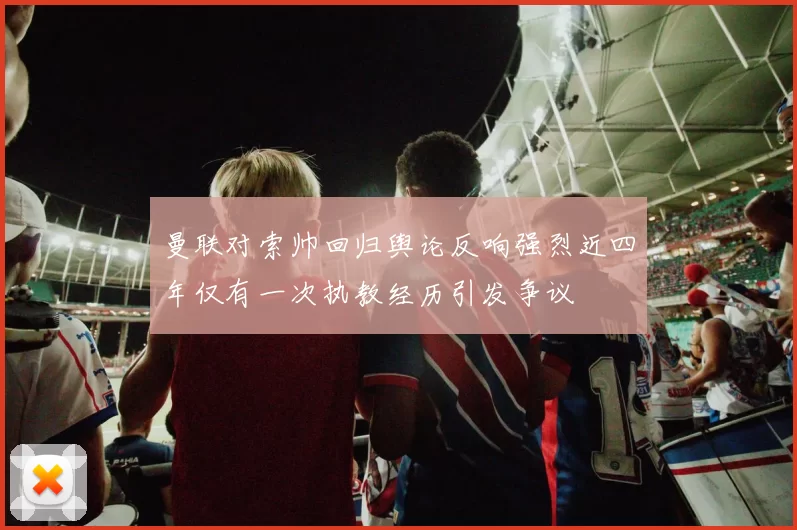 曼联对索帅回归舆论反响强烈近四年仅有一次执教经历引发争议