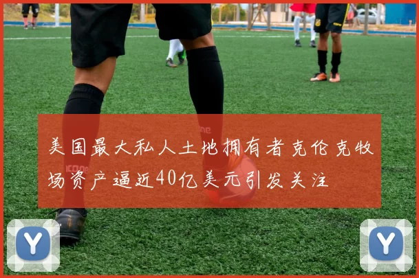 美国最大私人土地拥有者克伦克牧场资产逼近40亿美元引发关注