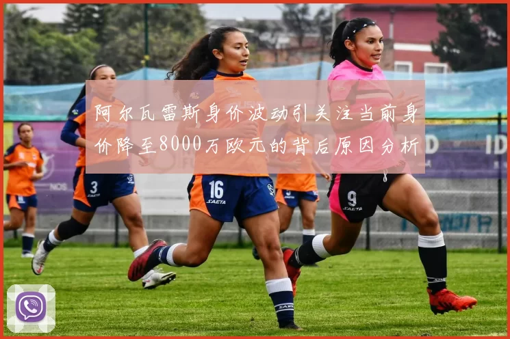 阿尔瓦雷斯身价波动引关注当前身价降至8000万欧元的背后原因分析