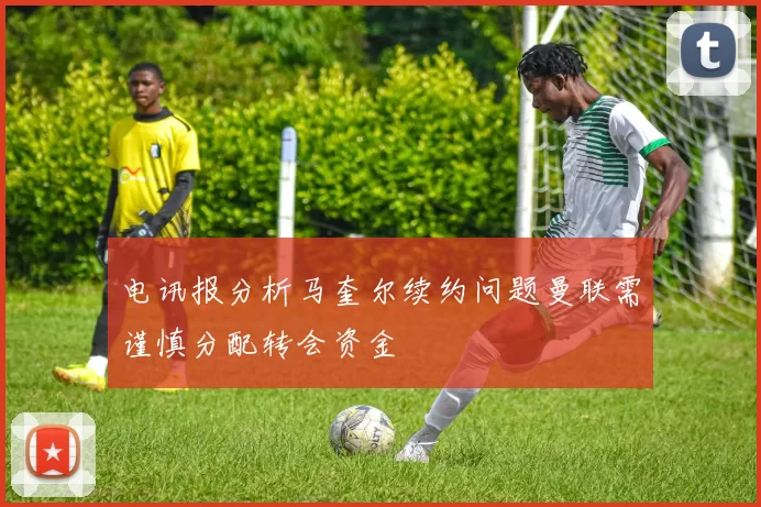 电讯报分析马奎尔续约问题曼联需谨慎分配转会资金