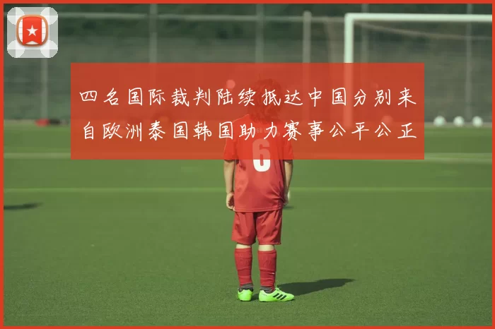 四名国际裁判陆续抵达中国分别来自欧洲泰国韩国助力赛事公平公正