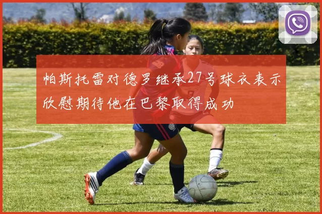 帕斯托雷对德罗继承27号球衣表示欣慰期待他在巴黎取得成功