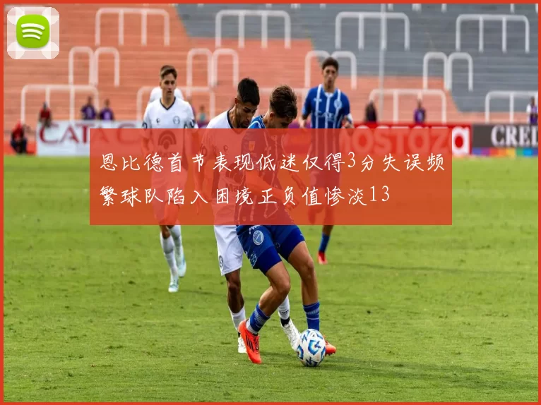 恩比德首节表现低迷仅得3分失误频繁球队陷入困境正负值惨淡13
