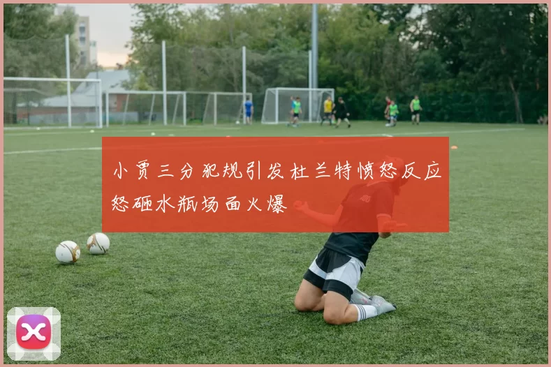 小贾三分犯规引发杜兰特愤怒反应怒砸水瓶场面火爆
