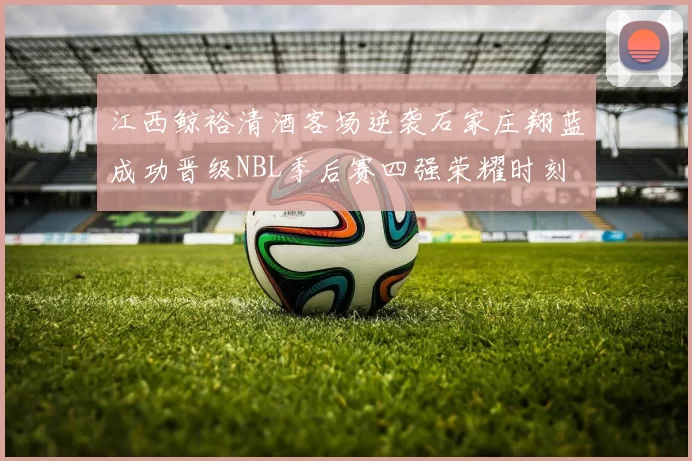 江西鲸裕清酒客场逆袭石家庄翔蓝成功晋级NBL季后赛四强荣耀时刻