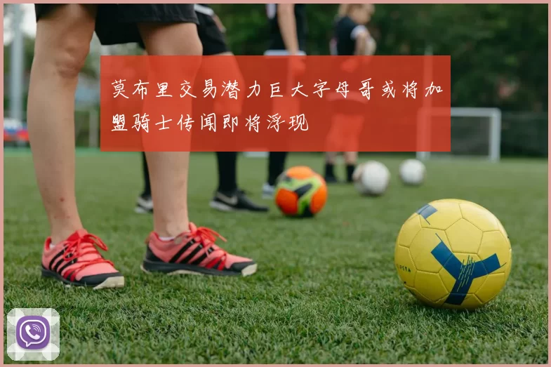 莫布里交易潜力巨大字母哥或将加盟骑士传闻即将浮现