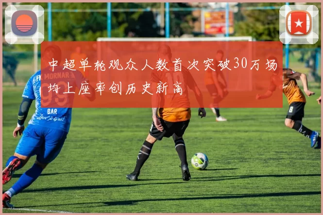 中超单轮观众人数首次突破30万场均上座率创历史新高