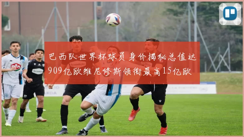 巴西队世界杯球员身价揭秘总值达909亿欧维尼修斯领衔最高15亿欧