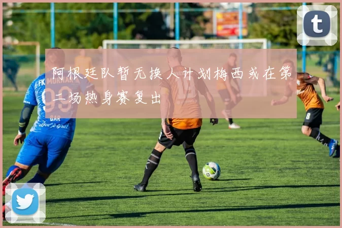 阿根廷队暂无换人计划梅西或在第二场热身赛复出