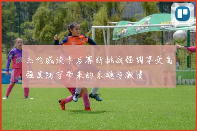 杰伦威谈季后赛新挑战强调享受高强度防守带来的乐趣与激情