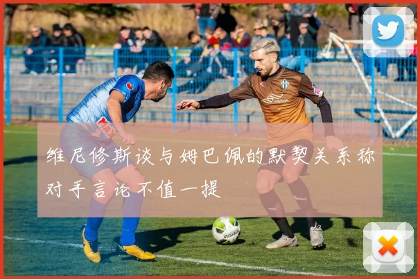 维尼修斯谈与姆巴佩的默契关系称对手言论不值一提